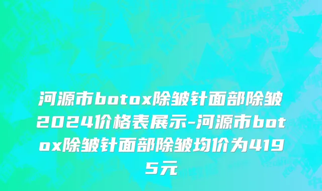 河源市botox除皱针面部除皱2024价格表展示-河源市botox除皱针面部除皱均价为4195元