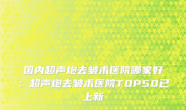 国内超声炮去皱术医院哪家好：超声炮去皱术医院TOP50已上新