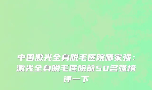 中国激光全身脱毛医院哪家强：激光全身脱毛医院前50名强榜评一下