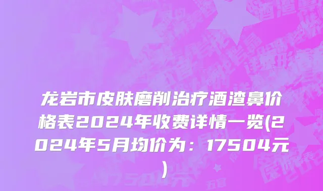 龙岩市皮肤磨削治疗酒渣鼻价格表2024年收费详情一览(2024年5月均价为：17504元）