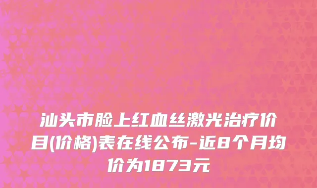 汕头市脸上红血丝激光治疗价目(价格)表在线公布-近8个月均价为1873元