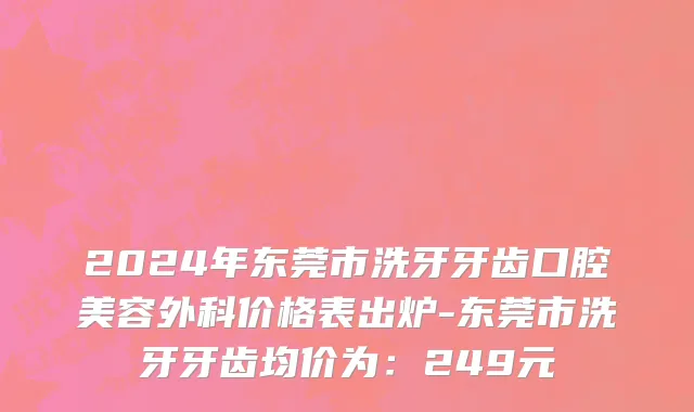 2024年东莞市洗牙牙齿口腔美容外科价格表出炉-东莞市洗牙牙齿均价为：249元