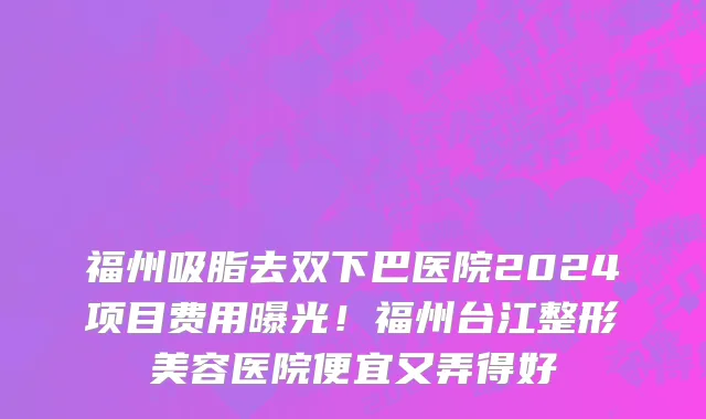 福州吸脂去双下巴医院2024项目费用曝光!福州台江整形美容医院便宜又弄得好