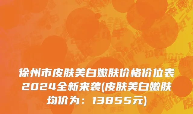 徐州市皮肤美白嫩肤价格价位表2024全新来袭(皮肤美白嫩肤均价为：13855元)