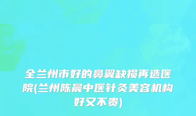 全兰州市好的鼻翼缺损再造医院(兰州陈晨中医针灸美容机构好又不贵)