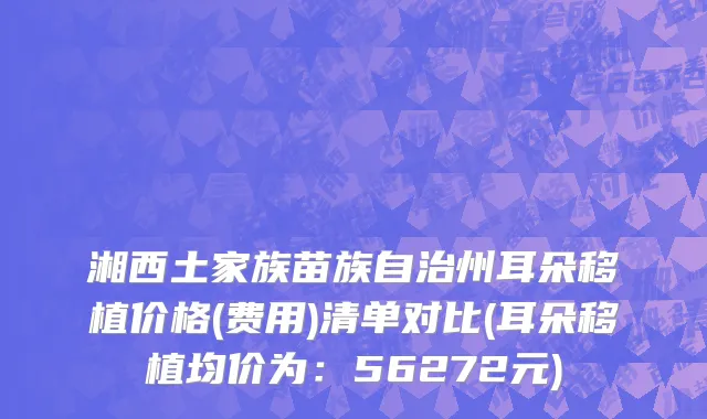 湘西土家族苗族自治州耳朵移植价格(费用)清单对比(耳朵移植均价为：56272元)