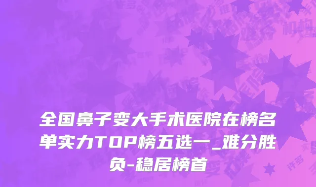 全国鼻子变大手术医院在榜名单实力TOP榜五选一_难分胜负-稳居榜首