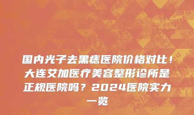 国内光子去黑痣医院价格对比！大连艾加医疗美容整形诊所是正规医院吗？2024医院实力一览