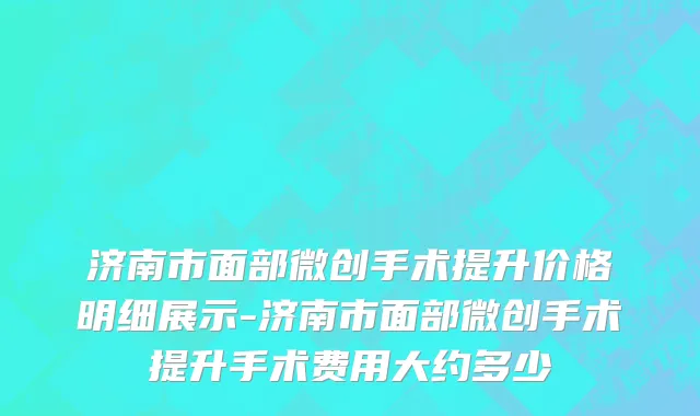 济南市面部微创手术提升价格明细展示-济南市面部微创手术提升手术费用大约多少