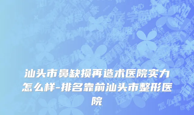 汕头市鼻缺损再造术医院实力怎么样-排名靠前汕头市整形医院