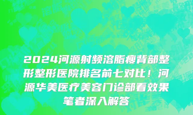 2024河源射频溶脂瘦背部整形整形医院排名前七对比!河源华美医疗美容门诊部看效果笔者深入解答