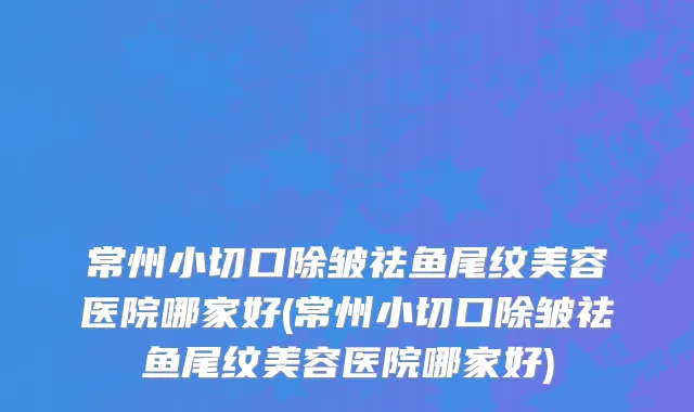 常州小切口除皱祛鱼尾纹美容医院哪家好(常州小切口除皱祛鱼尾纹美容医院哪家好)
