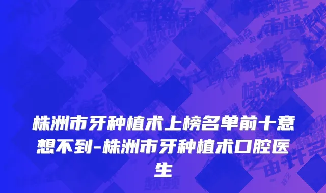 株洲市牙种植术上榜名单前十意想不到-株洲市牙种植术口腔医生