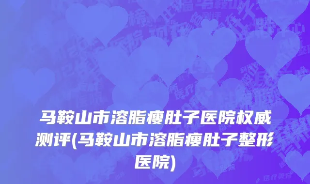 马鞍山市溶脂瘦肚子医院权威测评(马鞍山市溶脂瘦肚子整形医院)