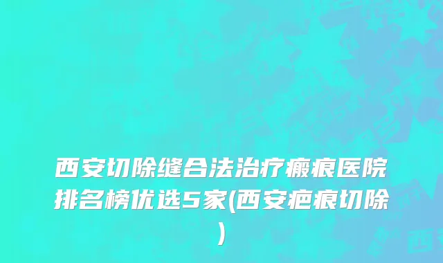 西安切除缝合法治疗瘢痕医院排名榜优选5家(西安疤痕切除)