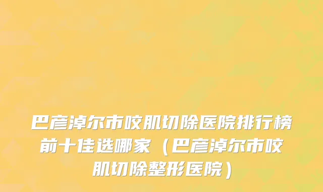 巴彦淖尔市咬肌切除医院排行榜前十佳选哪家（巴彦淖尔市咬肌切除整形医院）