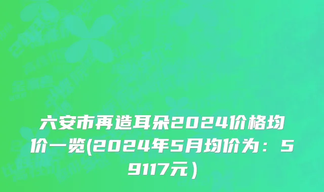 六安市再造耳朵2024价格均价一览(2024年5月均价为：59117元）