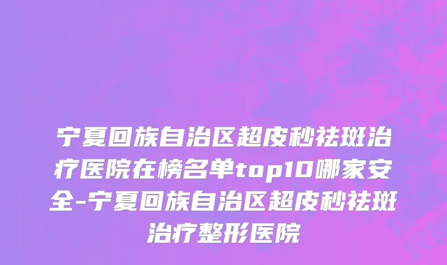 宁夏回族自治区超皮秒祛斑治疗医院在榜名单top10哪家安全-宁夏回族自治区超皮秒祛斑治疗整形医院