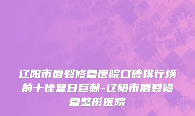 辽阳市唇裂修复医院口碑排行榜前十佳夏日巨献-辽阳市唇裂修复整形医院