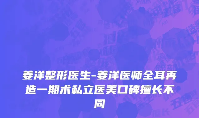 姜洋整形医生-姜洋医师全耳再造一期术私立医美口碑擅长不同
