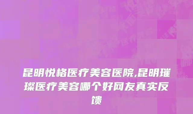 昆明悦格医疗美容医院,昆明璀璨医疗美容哪个好网友真实反馈