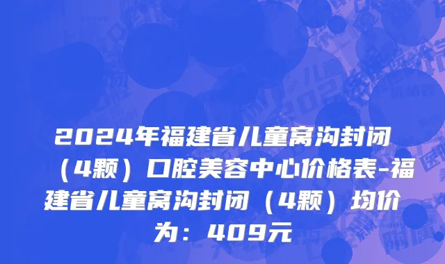 2024年福建省儿童窝沟封闭（4颗）口腔美容中心价格表-福建省儿童窝沟封闭（4颗）均价为：409元