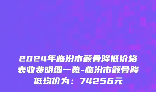 2024年临汾市颧骨降低价格表收费明细一览-临汾市颧骨降低均价为：74256元