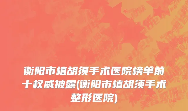 衡阳市植胡须手术医院榜单前十权威披露(衡阳市植胡须手术整形医院)