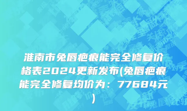 淮南市兔唇疤痕能完全修复价格表2024更新发布(兔唇疤痕能完全修复均价为：77684元)