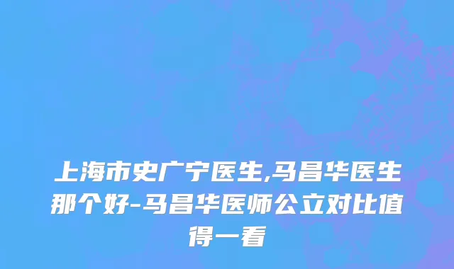上海市史广宁医生,马昌华医生那个好-马昌华医师公立对比值得一看