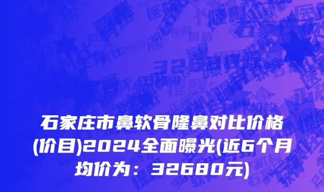 石家庄市鼻软骨隆鼻对比价格(价目)2024全面曝光(近6个月均价为：32680元)