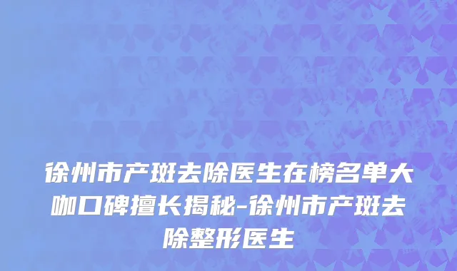 徐州市产斑去除医生在榜名单大咖口碑擅长揭秘-徐州市产斑去除整形医生