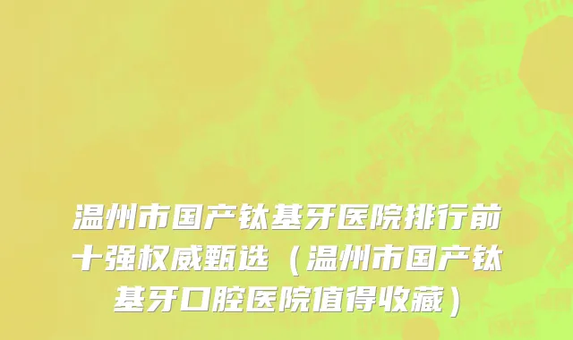 温州市国产钛基牙医院排行前十强权威甄选（温州市国产钛基牙口腔医院值得收藏）