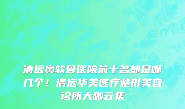 清远鼻软骨医院前十名都是哪几个!清远华美医疗整形美容诊所大咖云集