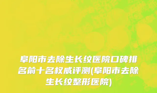 阜阳市去除生长纹医院口碑排名前十名权威评测(阜阳市去除生长纹整形医院)