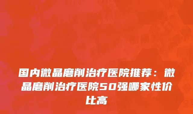 国内微晶磨削治疗医院推荐：微晶磨削治疗医院50强哪家性价比高