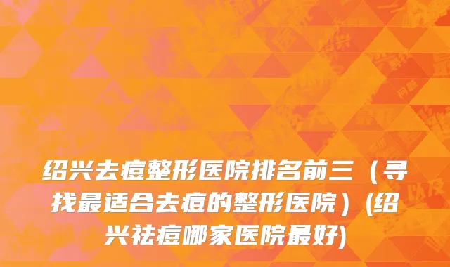 绍兴去痘整形医院排名前三（寻找最适合去痘的整形医院）(绍兴祛痘哪家医院最好)