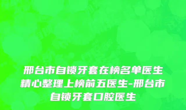 邢台市自锁牙套在榜名单医生精心整理上榜前五医生-邢台市自锁牙套口腔医生