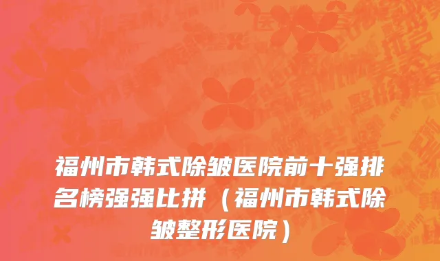 福州市韩式除皱医院前十强排名榜强强比拼（福州市韩式除皱整形医院）