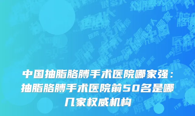 中国抽脂胳膊手术医院哪家强：抽脂胳膊手术医院前50名是哪几家权威机构