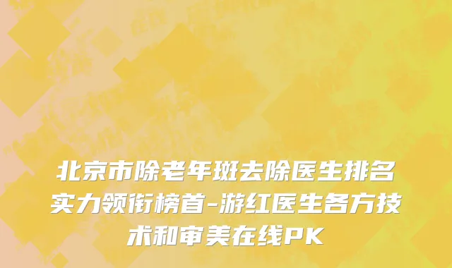 北京市除老年斑去除医生排名实力领衔榜首-游红医生各方技术和审美在线PK