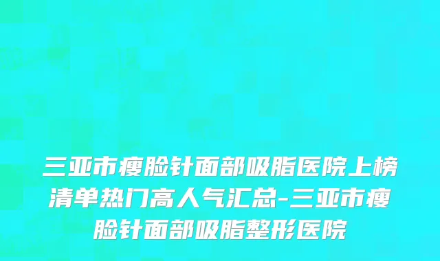 三亚市瘦脸针面部吸脂医院上榜清单热门高人气汇总-三亚市瘦脸针面部吸脂整形医院