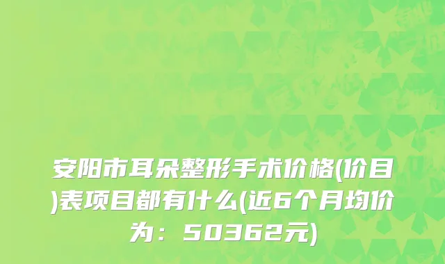 安阳市耳朵整形手术价格(价目)表项目都有什么(近6个月均价为：50362元)