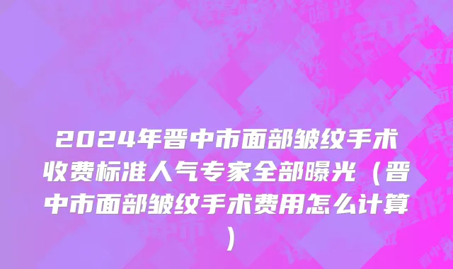 2024年晋中市面部皱纹手术收费标准人气专家全部曝光（晋中市面部皱纹手术费用怎么计算）