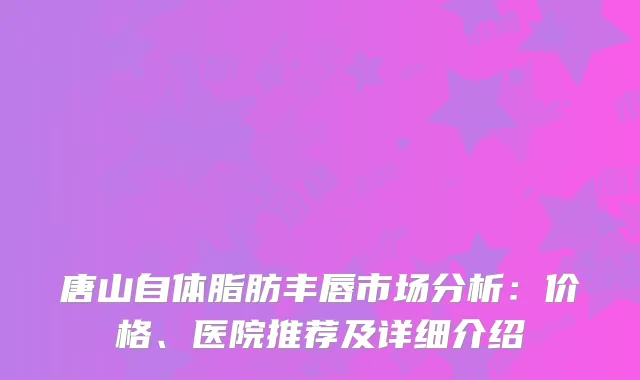 唐山自体脂肪丰唇市场分析：价格、医院推荐及详细介绍