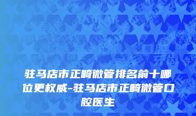 驻马店市正畸微管排名前十哪位更权威-驻马店市正畸微管口腔医生