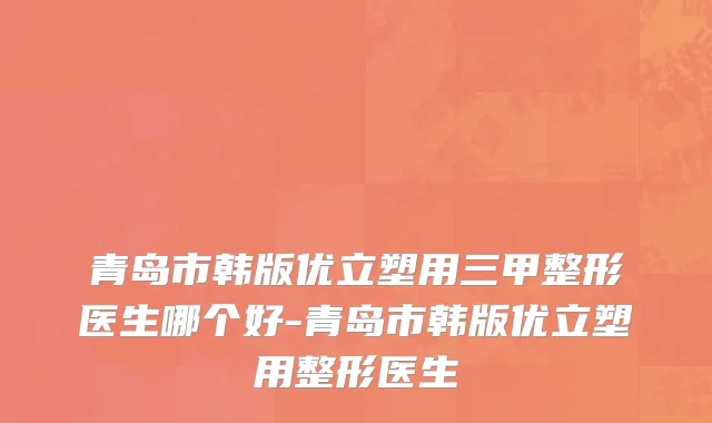 青岛市韩版优立塑用三甲整形医生哪个好-青岛市韩版优立塑用整形医生
