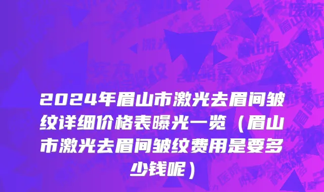 2024年眉山市激光去眉间皱纹详细价格表曝光一览（眉山市激光去眉间皱纹费用是要多少钱呢）