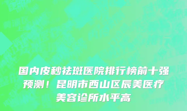 国内皮秒祛斑医院排行榜前十强预测！昆明市西山区辰美医疗美容诊所水平高