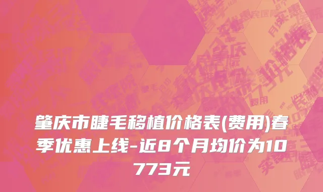 肇庆市睫毛移植价格表(费用)春季优惠上线-近8个月均价为10773元